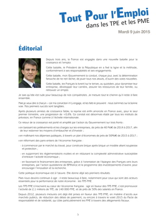 Depuis trois ans, la France est engagée dans une nouvelle bataille pour la
croissance et l’emploi.
Cette bataille, le Président de la République en a fixé la ligne et la méthode,
conformément à ses responsabilités et ses engagements.
Cette bataille, mon Gouvernement la conduit, chaque jour, avec la détermination
farouche de ne rien lâcher, de jouer tous nos atouts, d’ouvrir des voies nouvelles.
Cette bataille, les Français la livrent sur le terrain, au quotidien, pour dynamiser leur
entreprise, développer leur carrière, assurer les ressources de leur famille, ou
retrouver un emploi.
Je sais qu’elle est rude pour beaucoup de nos compatriotes. Je mesure tout le chemin qu’il reste à faire
ensemble.
Mais je veux dire à chacun – car ma conviction m’y engage, et les faits le prouvent : nous sommes sur la bonne
voie. Nos premiers succès sont tangibles.
Après plusieurs années de croissance faible, la reprise est enfin amorcée en France avec, pour le seul
premier trimestre, une progression de +0,6%. Ce constat est désormais établi par tous les instituts de
prévision, en France comme à l’échelle internationale.
Ce retour de la croissance est porté et amplifié par l’action du Gouvernement sur trois fronts :
Q en baissant les prélèvements et les charges sur les entreprises, de près de 40 Md€ de 2014 à 2017, afin
de leur redonner les moyens d’embaucher et d’investir ;
Q en maîtrisant nos dépenses publiques, à travers un plan d’économies de près de 50Md€ de 2015 à 2017 ;
Q en réformant des pans entiers de l’économie française :
- à commencer par le marché du travail, pour construire brique après brique un modèle alliant souplesse
et protection ;
- en supprimant les réglementations inutiles et en réduisant la complexité administrative susceptible
d’entraver l’activité économique ;
- en favorisant le financement des entreprises, grâce à l’orientation de l’épargne des Français vers leurs
entreprises, par l’action quotidienne de BPIfrance et le programme des investissements d’avenir, pour
encourager l’innovation et la recherche.
Cette politique économique est à l’œuvre. Elle donne déjà ses premiers résultats.
Mais nous devons continuer à agir : il reste beaucoup à faire, notamment pour ceux qui sont des acteurs
essentiels pour la performance de notre économie : les TPE-PME.
Les TPE-PME s’inscrivent au cœur de l’économie française : agir en faveur des TPE-PME, c’est promouvoir
l’activité de 2,1 millions de TPE, de 140 000 PME, et de près de 50% des salariés en France.
Depuis 2012, plusieurs mesures ont déjà été prises en faveur des TPE-PME, en matière d’accès aux
marchés publics, de réduction des délais de paiement, ou encore à travers le volet 2015 du Pacte de
responsabilité et de solidarité, qui cible particulièrement les PME à travers des allégements fiscaux.
5
Mardi 9 juin 2015
Tout Pour l’Emploi
dans les TPE et les PME
Éditorial
 