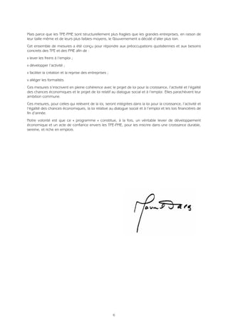 Mais parce que les TPE-PME sont structurellement plus fragiles que les grandes entreprises, en raison de
leur taille même et de leurs plus faibles moyens, le Gouvernement a décidé d’aller plus loin.
Cet ensemble de mesures a été conçu pour répondre aux préoccupations quotidiennes et aux besoins
concrets des TPE et des PME afin de :
Q lever les freins à l’emploi ;
Q développer l’activité ;
Q faciliter la création et la reprise des entreprises ;
Q alléger les formalités.
Ces mesures s’inscrivent en pleine cohérence avec le projet de loi pour la croissance, l’activité et l’égalité
des chances économiques et le projet de loi relatif au dialogue social et à l’emploi. Elles parachèvent leur
ambition commune.
Ces mesures, pour celles qui relèvent de la loi, seront intégrées dans la loi pour la croissance, l’activité et
l’égalité des chances économiques, la loi relative au dialogue social et à l’emploi et les lois financières de
fin d’année.
Notre volonté est que ce « programme » constitue, à la fois, un véritable levier de développement
économique et un acte de confiance envers les TPE-PME, pour les inscrire dans une croissance durable,
sereine, et riche en emplois.
6
 