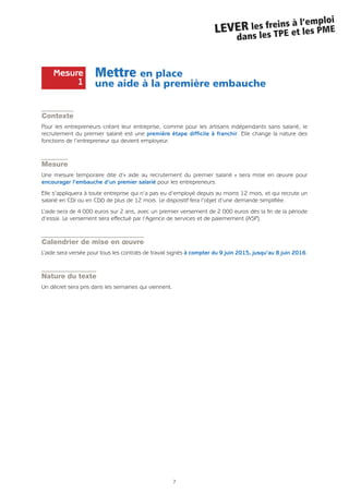 Mettre en place
une aide à la première embauche
Contexte
Pour les entrepreneurs créant leur entreprise, comme pour les artisans indépendants sans salarié, le
recrutement du premier salarié est une première étape difficile à franchir. Elle change la nature des
fonctions de l’entrepreneur qui devient employeur.
Mesure
Une mesure temporaire dite d’« aide au recrutement du premier salarié » sera mise en œuvre pour
encourager l’embauche d’un premier salarié pour les entrepreneurs.
Elle s’appliquera à toute entreprise qui n’a pas eu d’employé depuis au moins 12 mois, et qui recrute un
salarié en CDI ou en CDD de plus de 12 mois. Le dispositif fera l’objet d’une demande simplifiée.
L’aide sera de 4 000 euros sur 2 ans, avec un premier versement de 2 000 euros dès la fin de la période
d’essai. Le versement sera effectué par l’Agence de services et de paiemement (ASP).
Calendrier de mise en œuvre
L’aide sera versée pour tous les contrats de travail signés à compter du 9 juin 2015, jusqu’au 8 juin 2016.
Nature du texte
Un décret sera pris dans les semaines qui viennent.
7
LEVER les freins à l’emploi
dans les TPE et les PME
Mesure
1
 