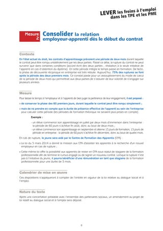 8
LEVER les freins à l’emploi
dans les TPE et les PME
Consolider la relation
employeur-apprenti dès le début du contrat
Contexte
En l’état actuel du droit, les contrats d’apprentissage prévoient une période de deux mois durant laquelle
le contrat peut être rompu unilatéralement par les deux parties. Passé ce délai, la rupture du contrat ne peut
survenir que dans certaines conditions (accord écrit des deux parties ; résiliation à la seule initiative de
l’apprenti en cas d’obtention du diplôme). Or cette période intègre le temps passé en formation. De facto,
la phase de découverte réciproque en entreprise est très réduite. Aujourd’hui, 75% des ruptures se font
après la période des deux premiers mois. Ce constat plaide pour un assouplissement du mode de calcul
de la période de deux mois qui permettrait aux deux parties de s’assurer de leur volonté de s’engager sur
plusieurs années.
Mesure
Pour laisser le temps à l’employeur et à l’apprenti de bien juger la pertinence de leur engagement, il est proposé :
Q de conserver la phase des 60 premiers jours, durant laquelle le contrat peut être rompu simplement ;
Q mais de ne prendre en compte que la durée de présence effective de l’apprenti au sein de l’entreprise
pour calculer cette période (les périodes de formation théorique ne seraient plus prises en compte).
Exemple :
- un élève commence son apprentissage en juillet par deux mois d’immersion dans l’entreprise :
la période de 60 jours s’achève fin août, donc au bout de deux mois ;
- un élève commence son apprentissage en septembre et alterne 15 jours de formation, 15 jours de
période en entreprise : la période de 60 jours s’achève fin décembre, donc au bout de quatre mois.
En cas de rupture, le jeune sera aidé par le Centre de Formation des Apprentis (CFA) :
Q La loi du 5 mars 2014 a donné la mission aux CFA d'assister les apprentis à la recherche d'un nouvel
employeur en cas de rupture ;
Q Cette même loi offre la possibilité aux apprentis de rester en CFA sous statut de stagiaire de la formation
professionnelle afin de terminer le cursus engagé ou de signer un nouveau contrat. Lorsque la rupture n’est
pas à l’initiative du jeune, il pourra bénéficier d’une rémunération en tant que stagiaire de la formation
professionnelle pour une durée de 3 mois.
Calendrier de mise en œuvre
Ces dispositions s’appliqueront à compter de l’entrée en vigueur de la loi relative au dialogue social et à
l’emploi.
Nature du texte
Après une concertation préalable avec l’ensemble des partenaires sociaux, un amendement au projet de
loi relatif au dialogue social et à l’emploi sera déposé.
Mesure
2
 