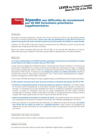 Répondre aux difficultés de recrutement
par 40 000 formations prioritaires
supplémentaires
Contexte
Deux plans « formations prioritaires » ont été mis en œuvre en 2013 et en 2014, avec des résultats positifs
en termes d’insertion professionnelle. Environ deux tiers des bénéficiaires du plan 2014 ont trouvé un
emploi 6 mois après la fin de leur formation et parmi eux les trois quarts ont accédé à un emploi durable.
Toutefois, les TPE et PME continuent d’exprimer fréquemment leur difficulté à recruter des personnels
disposant des compétences dont elles ont besoin.
Quant aux salariés travaillant déjà dans des TPE et PME, ils ont souvent des difficultés à se former,
notamment parce que le départ en formation est plus difficile à organiser dans une petite entreprise.
Mesures
1/ Un plan complémentaire de 40 000 formations prioritaires sera lancé pour les demandeurs d’emploi
et sera ciblé sur les métiers en tension dans les TPE et PME
Ce plan viendra compléter les « 60 000 formations » annoncées par le Premier ministre le 12 mai 2014 qui
concernaient l’abondement du compte personnel de formation des demandeurs d’emploi. Il mobilisera
des moyens exceptionnels dans le cadre de la Préparation Opérationnelle à l’Emploi (POE) et d’achats
individuels de Pôle emploi. Il reposera sur un ciblage des secteurs et métiers prioritaires identifiés à
l’échelle des territoires. Deux enjeux transversaux pour l’avenir seront systématiquement intégrés :
transition écologique et transformation numérique.
C’est au total 100 000 demandeurs d’emploi supplémentaires qui bénéficieront de formations prioritaires.
2/ Des solutions innovantes pour lever les freins à l’entrée en formation des salariés des TPE et PME
Q Permettre le remplacement gratuit et facile des salariés qui partent en formation. Les salariés partant
en formation seront remplacés par un demandeur d’emploi de longue durée, pendant la durée de la
formation. Le remplaçant pourra être préalablement formé en mobilisant la préparation opérationnelle à
l’emploi. Le salaire du remplaçant sera pris en charge intégralement par Pôle emploi (montant
correspondant à l’allocation versée au demandeur d’emploi) et un organisme paritaire collecteur (reste à
charge). Pôle emploi expérimentera la mise en œuvre de cette offre de service.
Q Libérer les possibilités de formation en situation de travail. Une expérimentation sera lancée en 2015
pour développer les formations en situation de travail par des méthodes pédagogiques innovantes.
Q Enfin, pour répondre à une attente forte des entreprises, en matière de formation de sécurité, une mission
sera lancée afin de mettre en œuvre un « passeport-sécurité ».Cette mission accompagnera les
réflexions du Comité d’Orientation sur les Conditions de Travail et la préparation du prochain Plan Santé
au Travail 3.
Calendrier de mise en œuvre
Ces mesures seront mises en place à compter du second semestre 2015.
Nature du texte
Les actions pourront être mises en œuvre sans modification réglementaire ou législative.
9
LEVER les freins à l’emploi
dans les TPE et les PME
Mesure
3
 
