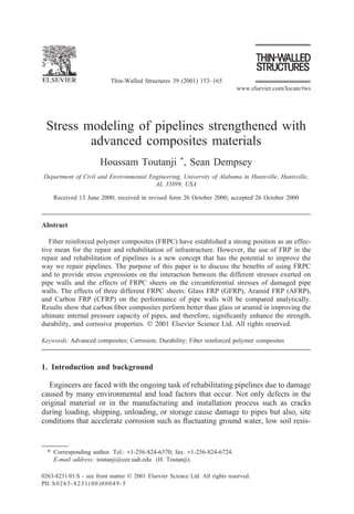 Thin-Walled Structures 39 (2001) 153–165
www.elsevier.com/locate/tws
Stress modeling of pipelines strengthened with
advanced composites materials
Houssam Toutanji *
, Sean Dempsey
Department of Civil and Environmental Engineering, University of Alabama in Huntsville, Huntsville,
AL 35899, USA
Received 13 June 2000; received in revised form 26 October 2000; accepted 26 October 2000
Abstract
Fiber reinforced polymer composites (FRPC) have established a strong position as an effec-
tive mean for the repair and rehabilitation of infrastructure. However, the use of FRP in the
repair and rehabilitation of pipelines is a new concept that has the potential to improve the
way we repair pipelines. The purpose of this paper is to discuss the benefits of using FRPC
and to provide stress expressions on the interaction between the different stresses exerted on
pipe walls and the effects of FRPC sheets on the circumferential stresses of damaged pipe
walls. The effects of three different FRPC sheets: Glass FRP (GFRP), Aramid FRP (AFRP),
and Carbon FRP (CFRP) on the performance of pipe walls will be compared analytically.
Results show that carbon fiber composites perform better than glass or aramid in improving the
ultimate internal pressure capacity of pipes, and therefore, significantly enhance the strength,
durability, and corrosive properties.  2001 Elsevier Science Ltd. All rights reserved.
Keywords: Advanced composites; Corrosion; Durability; Fiber reinforced polymer composites
1. Introduction and background
Engineers are faced with the ongoing task of rehabilitating pipelines due to damage
caused by many environmental and load factors that occur. Not only defects in the
original material or in the manufacturing and installation process such as cracks
during loading, shipping, unloading, or storage cause damage to pipes but also, site
conditions that accelerate corrosion such as fluctuating ground water, low soil resis-
* Corresponding author. Tel.: +1-256-824-6370; fax: +1-256-824-6724.
E-mail address: toutanji@cee.uah.edu (H. Toutanji).
0263-8231/01/$ - see front matter  2001 Elsevier Science Ltd. All rights reserved.
PII: S0263-8231(00)00049-5
 