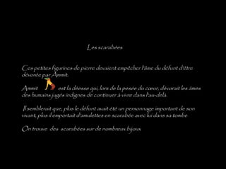 Les scarabées


Ces petites figurines de pierre devaient empêcher l'âme du défunt d'être
dévorée par Ammit.

Ammit             est la déesse qui, lors de la pesée du cœur, dévorait les âmes
des humains jugés indignes de continuer à vivre dans l'au-delà.
 
  Il semblerait que, plus le défunt avait été un personnage important de son
vivant, plus il emportait d'amulettes en scarabée avec lui dans sa tombe

On trouve des scarabées sur de nombreux bijoux
 