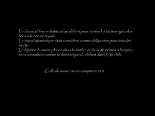 Le chaouabti se substituait au défunt pour toutes les tâches agricoles
liées à la corvée royale.
Le travail domestique était considéré comme obligatoire pour tous les
morts.
La figurine humaine placée dans la tombe, en bois de perséa à l'origine,
sera considérée comme le domestique du défunt dans l'Au-delà.



                Celle du souverain en comptera 413
 