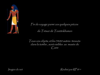 Fin du voyage parmi ces quelques pièces

                       du Trésor de Toutânkhamon


                Tous ces objets, et les 3400 autres trouvés
                 dans la tombe , sont visibles au musée du
                                   Caire




Images du net                             Réalisé par RP @ +
 