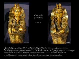 Amset et Isis protègent le foie, Hapi et Nephtys les poumons, Douamoutef et
Neith l'estomac et Kebehsenouef et Selket les intestins. Chaque organe, enveloppé
dans du lin, était placé dans un cercueil miniature - ayant la forme du défunt
Toutânkhamon - qui prenait place dans le vase canope correspondant
Cercueils
Miniatures
2 sur 4
 