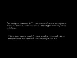 Les bandages de la momie de Toutânkhamon renfermaient 143 objets au
niveau des parties du corps qui devaient être protégées par leurs pouvoirs
spécifiques.
Objets dorés ou en or massif , finement travaillés, incrustés de pierres
semi-précieuses, avec des motifs à caractère religieux ou divin.
 