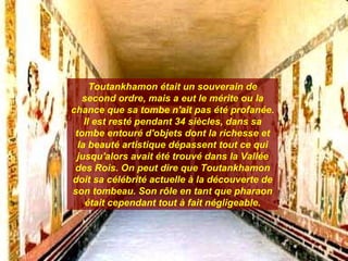 Toutankhamon était un souverain de
   second ordre, mais a eut le mérite ou la
chance que sa tombe n'ait pas été profanée.
    Il est resté pendant 34 siècles, dans sa
 tombe entouré d'objets dont la richesse et
  la beauté artistique dépassent tout ce qui
 jusqu'alors avait été trouvé dans la Vallée
 des Rois. On peut dire que Toutankhamon
doit sa célébrité actuelle à la découverte de
son tombeau. Son rôle en tant que pharaon
    était cependant tout à fait négligeable.
 