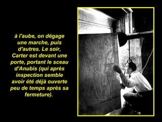 à l'aube, on dégage
   une marche, puis
   d'autres. Le soir,
Carter est devant une
porte, portant le sceau
 d'Anubis (qui après
  inspection semble
avoir été déjà ouverte
peu de temps après sa
      fermeture).
 