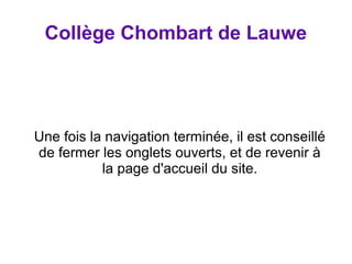 Collège Chombart de Lauwe 
Une fois la navigation terminée, il est conseillé 
de fermer les onglets ouverts, et de revenir à 
la page d'accueil du site. 
 