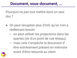 Document, sous-document, ...
Pourquoi ne pas tout mettre dans un seul
doc ?
● On peut récupérer plus d’info qu’on n’en a
réellement besoin
○ on peut utiliser les projections dans les
queries (ok d’un point de vue réseau),
○ mais cela n’empêche le document d’
être entirèrement présent en mémoire
avant d’être retourné au client
 