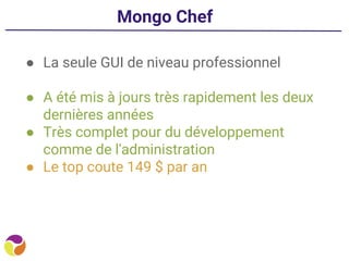 Mongo Chef
● La seule GUI de niveau professionnel
● A été mis à jours très rapidement les deux
dernières années
● Très complet pour du développement
comme de l'administration
● Le top coute 149 $ par an
 