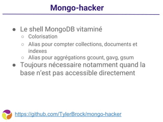 Mongo-hacker
● Le shell MongoDB vitaminé
○ Colorisation
○ Alias pour compter collections, documents et
indexes
○ Alias pour aggrégations gcount, gavg, gsum
● Toujours nécessaire notamment quand la
base n’est pas accessible directement
https://github.com/TylerBrock/mongo-hacker
 