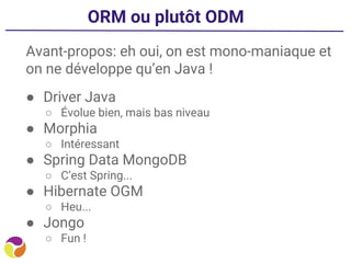 ORM ou plutôt ODM
Avant-propos: eh oui, on est mono-maniaque et
on ne développe qu’en Java !
● Driver Java
○ Évolue bien, mais bas niveau
● Morphia
○ Intéressant
● Spring Data MongoDB
○ C’est Spring...
● Hibernate OGM
○ Heu...
● Jongo
○ Fun !
 