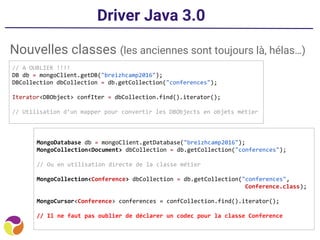 Driver Java 3.0
Nouvelles classes (les anciennes sont toujours là, hélas…)
// A OUBLIER !!!!
DB db = mongoClient.getDB("breizhcamp2016");
DBCollection dbCollection = db.getCollection("conferences");
Iterator<DBObject> confIter = dbCollection.find().iterator();
// Utilisation d’un mapper pour convertir les DBObjects en objets métier
MongoDatabase db = mongoClient.getDatabase("breizhcamp2016");
MongoCollection<Document> dbCollection = db.getCollection("conferences");
// Ou en utilisation directe de la classe métier
MongoCollection<Conference> dbCollection = db.getCollection("conferences",
Conference.class);
MongoCursor<Conference> conferences = confCollection.find().iterator();
// Il ne faut pas oublier de déclarer un codec pour la classe Conference
 