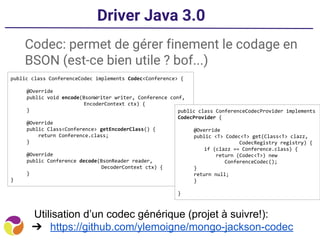 Driver Java 3.0
Codec: permet de gérer finement le codage en
BSON (est-ce bien utile ? bof...)
public class ConferenceCodec implements Codec<Conference> {
@Override
public void encode(BsonWriter writer, Conference conf,
EncoderContext ctx) {
}
@Override
public Class<Conference> getEncoderClass() {
return Conference.class;
}
@Override
public Conference decode(BsonReader reader,
DecoderContext ctx) {
}
}
public class ConferenceCodecProvider implements
CodecProvider {
@Override
public <T> Codec<T> get(Class<T> clazz,
CodecRegistry registry) {
if (clazz == Conference.class) {
return (Codec<T>) new
ConferenceCodec();
}
return null;
}
}
Utilisation d’un codec générique (projet à suivre!):
➔ https://github.com/ylemoigne/mongo-jackson-codec
 