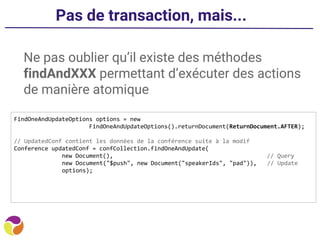 Pas de transaction, mais...
Ne pas oublier qu’il existe des méthodes
findAndXXX permettant d’exécuter des actions
de manière atomique
FindOneAndUpdateOptions options = new
FindOneAndUpdateOptions().returnDocument(ReturnDocument.AFTER);
// UpdatedConf contient les données de la conférence suite à la modif
Conference updatedConf = confCollection.findOneAndUpdate(
new Document(), // Query
new Document("$push", new Document("speakerIds", "pad")), // Update
options);
 
