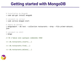 Getting started with MongoDB
# Installation de Mongodb
> sudo apt-get install mongodb
# Lancement du serveur
> sudo service mongod start
# Import de données
> mongoimport --db test --collection restaurants --drop --file primer-dataset.
json
# Lancement du shell
> mongo
// On s’amuse avec quelques commandes CRUD
>>> db.restaurants.insert(...)
>>> db.restaurants.find(...)
>>> db.restaurants.delete(...)
 