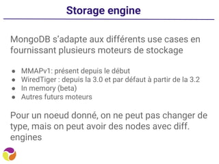 Storage engine
MongoDB s’adapte aux différents use cases en
fournissant plusieurs moteurs de stockage
● MMAPv1: présent depuis le début
● WiredTiger : depuis la 3.0 et par défaut à partir de la 3.2
● In memory (beta)
● Autres futurs moteurs
Pour un noeud donné, on ne peut pas changer de
type, mais on peut avoir des nodes avec diff.
engines
 