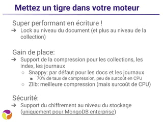 Mettez un tigre dans votre moteur
Super performant en écriture !
➔ Lock au niveau du document (et plus au niveau de la
collection)
Gain de place:
➔ Support de la compression pour les collections, les
index, les journaux
○ Snappy: par défaut pour les docs et les journaux
■ 70% de taux de compression, peu de surcoût en CPU
○ Zlib: meilleure compression (mais surcoût de CPU)
Sécurité:
➔ Support du chiffrement au niveau du stockage
(uniquement pour MongoDB enterprise)
 