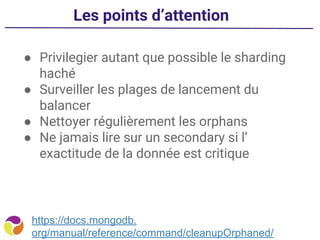 Les points d’attention
● Privilegier autant que possible le sharding
haché
● Surveiller les plages de lancement du
balancer
● Nettoyer régulièrement les orphans
● Ne jamais lire sur un secondary si l’
exactitude de la donnée est critique
https://docs.mongodb.
org/manual/reference/command/cleanupOrphaned/
 