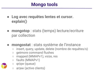Mongo tools
● Log avec requêtes lentes et cursor.
explain()
● mongotop : stats (temps) lecture/ecriture
par collection
● mongostat : stats système de l’instance
○ insert, query, update, delete (nombre de requêtes/s)
○ getmore command flushes
○ mapped (MMAPv1), vsize, res
○ faults (MMAPv1)
○ qr|qw (queue)
○ ar|aw (active clients)
 