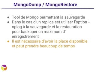 MongoDump / MongoRestore
● Tool de Mongo permettant la sauvegarde
● Dans le cas d’un replica set utiliser l’option --
oplog à la sauvegarde et la restauration
pour backuper un maximum d’
enregistrement
● Il est nécessaire d’avoir la place disponible
et peut prendre beaucoup de temps
 