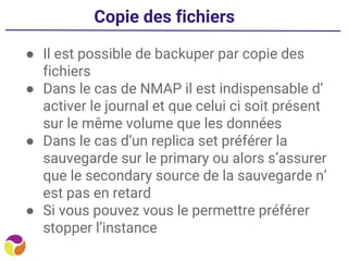 Copie des fichiers
● Il est possible de backuper par copie des
fichiers
● Dans le cas de NMAP il est indispensable d’
activer le journal et que celui ci soit présent
sur le même volume que les données
● Dans le cas d’un replica set préférer la
sauvegarde sur le primary ou alors s’assurer
que le secondary source de la sauvegarde n’
est pas en retard
● Si vous pouvez vous le permettre préférer
stopper l’instance
 