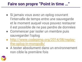 Faire son propre “Point in time …”
● Si jamais vous avez un oplog couvrant
l'intervalle de temps entre une sauvegarde
et le moment auquel vous pouvez restaurer
il est possible de ne pas perdre de données
● Commencer par isoler un membre puis
sauvegarder l’oplog
● http://www.codepimp.org/2014/08/replay-
the-oplog-in-mongodb/
● A tester absolument dans un environnement
non cible la première fois
 