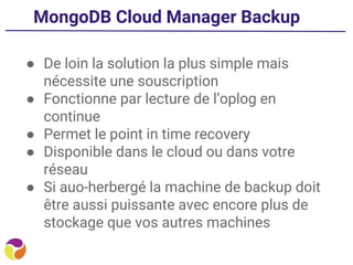 MongoDB Cloud Manager Backup
● De loin la solution la plus simple mais
nécessite une souscription
● Fonctionne par lecture de l’oplog en
continue
● Permet le point in time recovery
● Disponible dans le cloud ou dans votre
réseau
● Si auo-herbergé la machine de backup doit
être aussi puissante avec encore plus de
stockage que vos autres machines
 