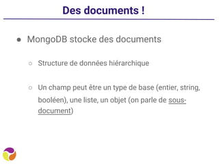 Des documents !
● MongoDB stocke des documents
○ Structure de données hiérarchique
○ Un champ peut être un type de base (entier, string,
booléen), une liste, un objet (on parle de sous-
document)
 