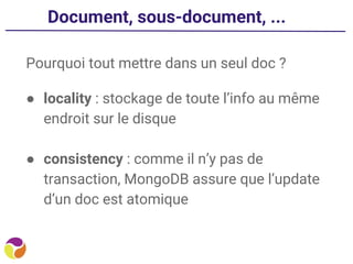Document, sous-document, ...
Pourquoi tout mettre dans un seul doc ?
● locality : stockage de toute l’info au même
endroit sur le disque
● consistency : comme il n’y pas de
transaction, MongoDB assure que l’update
d’un doc est atomique
 