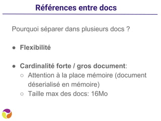 Références entre docs
Pourquoi séparer dans plusieurs docs ?
● Flexibilité
● Cardinalité forte / gros document:
○ Attention à la place mémoire (document
déserialisé en mémoire)
○ Taille max des docs: 16Mo
 