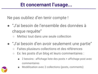 Et concernant l’usage...
Ne pas oubliez d’en tenir compte !
● “J’ai besoin de l’ensemble des données à
chaque requête”
○ Mettez tout dans une seule collection
● “J’ai besoin d’en avoir seulement une partie”
○ Faites plusieurs collections et des références
○ Ex: les posts d’un blog et leurs commentaires :
■ 2 besoins : affichage liste des posts + affichage post avec
commentaires
■ Modélisation avec 2 collections (posts, comments)
 