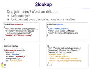 $lookup
Des jointures ! c’est un début…
● Left outer join
● Uniquement avec des collections non shardées
Collection Conference
{
“title”: “Plein de mots-clefs hyper cools...”,
“description”: “Refaites votre SI avec
tout ça, sinon vous êtes mort!”,
“speaker_id”: “techno_maniac”
}
Collection Speaker
{
“_id”: “techno_maniac”,
“name”: “Jean-Marcel Le Maniac”,
“email”: “le_maniac@breizhcamp.org”
}
Exemple $lookup
db.Conference.aggregate( [ {
“$lookup”: {
“from”: “Speaker”,
“localField”: “speaker_id”,
“foreignField”: “_id”,
“as”: “speaker_infos”
} }
] )
[ {
“title”: “Plein de mots-clefs hyper cools...”,
“description”: “Refaites votre SI avec…”,
“speaker_id”: “techno_maniac”,
“speaker_infos”: [ {
“_id”: “techno_maniac”,
“name”: “Jean-Marcel Le Maniac”,
“email”: “le_maniac@breizhcamp.org”
} ]
}, … ]
 