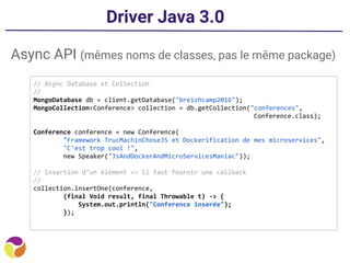 Driver Java 3.0
Async API (mêmes noms de classes, pas le même package)
// Async Database et Collection
//
MongoDatabase db = client.getDatabase("breizhcamp2016");
MongoCollection<Conference> collection = db.getCollection("conferences",
Conference.class);
Conference conference = new Conference(
"Framework TrucMachinChoseJS et Dockerification de mes microservices",
"C'est trop cool !",
new Speaker("JsAndDockerAndMicroServicesManiac"));
// Insertion d’un élément => il faut fournir une callback
//
collection.insertOne(conference,
(final Void result, final Throwable t) -> {
System.out.println("Conference inserée");
});
 