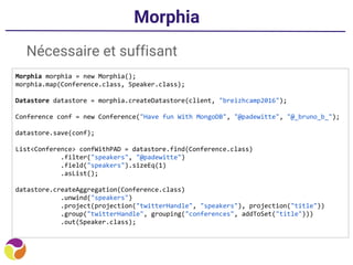 Morphia
Nécessaire et suffisant
Morphia morphia = new Morphia();
morphia.map(Conference.class, Speaker.class);
Datastore datastore = morphia.createDatastore(client, "breizhcamp2016");
Conference conf = new Conference("Have fun With MongoDB", "@padewitte", "@_bruno_b_");
datastore.save(conf);
List<Conference> confWithPAD = datastore.find(Conference.class)
.filter("speakers", "@padewitte")
.field("speakers").sizeEq(1)
.asList();
datastore.createAggregation(Conference.class)
.unwind("speakers")
.project(projection("twitterHandle", "speakers"), projection("title"))
.group("twitterHandle", grouping("conferences", addToSet("title")))
.out(Speaker.class);
 