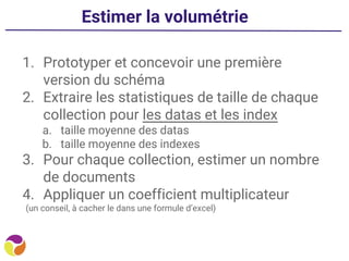Estimer la volumétrie
1. Prototyper et concevoir une première
version du schéma
2. Extraire les statistiques de taille de chaque
collection pour les datas et les index
a. taille moyenne des datas
b. taille moyenne des indexes
3. Pour chaque collection, estimer un nombre
de documents
4. Appliquer un coefficient multiplicateur
(un conseil, à cacher le dans une formule d’excel)
 