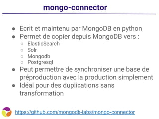 mongo-connector
● Ecrit et maintenu par MongoDB en python
● Permet de copier depuis MongoDB vers :
○ ElasticSearch
○ Solr
○ Mongodb
○ Postgresql
● Peut permettre de synchroniser une base de
préproduction avec la production simplement
● Idéal pour des duplications sans
transformation
https://github.com/mongodb-labs/mongo-connector
 