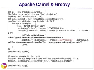 Apache Camel & Groovy
def ds = new OracleDataSource(... )
SimpleRegistry registry = new SimpleRegistry();
registry.put("myDataSource", ds);
def camelContext = new DefaultCamelContext(registry)
camelContext.addRoutes(new RouteBuilder() {
def void configure() {
from("direct:EXTRACT_SQL")
.setHeader("table", constant("CONFERENCES"))
.setBody().constant("select * where (CONFERENCES.DATMAJ > sysdate -
2 )")
.to("jdbc:myDataSource?
outputType=StreamList&useHeadersAsParameters=true")
.split(body()).streaming().process(confProcessor) .to("mongodb:
myDb?database=mymongo_databse&collection=conferences&operation=save")
.end()
}
})
camelContext.start()
// send a message to the route
ProducerTemplate template = camelContext.createProducerTemplate();
template.sendBody("direct:EXTRACT_SQL", "Starting migration");
camelContext.stop()
 