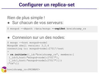 Configurer un replica-set
Rien de plus simple !
● Sur chacun de vos serveurs:
● Connexion sur un des nodes:
$ mongod --dbpath /data/mongo --replSet breizhcamp_rs
$ mongo --host mongod-node1
MongoDB shell version: 3.2.4
connecting to: mongod-node1:27017/test
>
> rs.initiate({_id:"breizhcamp_rs", members:[
{_id:0,host:"mongod-node1:27017"},
{_id:1,host:"mongod-node2:27017"}]})
{"ok":1}
breizhcamp_rs:PRIMARY>
 