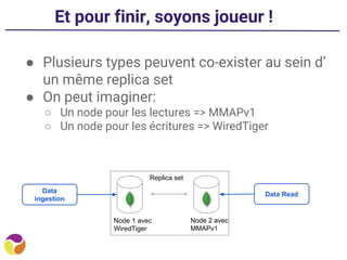 Et pour finir, soyons joueur !
● Plusieurs types peuvent co-exister au sein d’
un même replica set
● On peut imaginer:
○ Un node pour les lectures => MMAPv1
○ Un node pour les écritures => WiredTiger
Node 1 avec
WiredTiger
Node 2 avec
MMAPv1
Data
ingestion
Data Read
Replica set
 