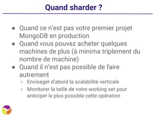Quand sharder ?
● Quand ce n’est pas votre premier projet
MongoDB en production
● Quand vous pouvez acheter quelques
machines de plus (à minima triplement du
nombre de machine)
● Quand il n’est pas possible de faire
autrement
○ Envisager d’abord la scalabilité verticale
○ Monitorer la taille de votre working set pour
anticiper le plus possible cette opération
 