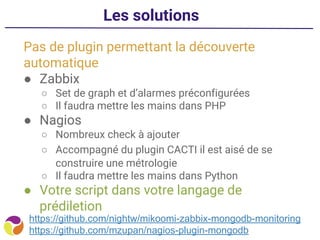 Les solutions
Pas de plugin permettant la découverte
automatique
● Zabbix
○ Set de graph et d’alarmes préconfigurées
○ Il faudra mettre les mains dans PHP
● Nagios
○ Nombreux check à ajouter
○ Accompagné du plugin CACTI il est aisé de se
construire une métrologie
○ Il faudra mettre les mains dans Python
● Votre script dans votre langage de
prédiletion
https://github.com/nightw/mikoomi-zabbix-mongodb-monitoring
https://github.com/mzupan/nagios-plugin-mongodb
 