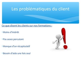 Ce que disent les clients sur nos formations :
∗Moins d’intérêt
∗Pas assez percutant
∗Manque d’un récapitulatif
∗Besoin d’aide une fois seul
Les problématiques du client
 