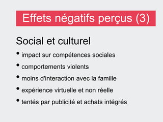 Effets négatifs perçus (3)
Social et culturel
• impact sur compétences sociales
• comportements violents
• moins d'interaction avec la famille
• expérience virtuelle et non réelle
• tentés par publicité et achats intégrés
 