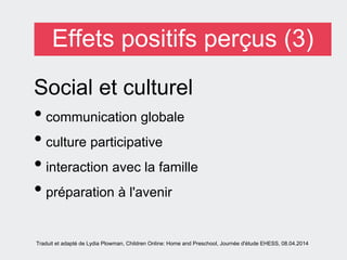 Effets positifs perçus (3)
Social et culturel
• communication globale
• culture participative
• interaction avec la famille
• préparation à l'avenir
Traduit et adapté de Lydia Plowman, Children Online: Home and Preschool, Journée d'étude EHESS, 08.04.2014
 