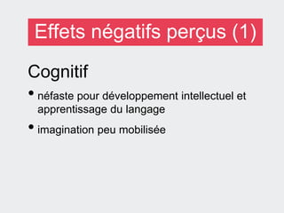 Effets négatifs perçus (1)
Cognitif
• néfaste pour développement intellectuel et
apprentissage du langage
• imagination peu mobilisée
 