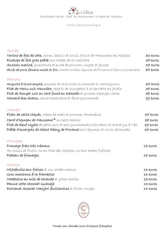 Christophe Carlier- Chef du Restaurant La table de Valentin
Carte Gastronomique
Entrées
Terrine de foie de lotte, citron, basilic et coulis d’olive de Maussane-les-Alpilles 36 euros
Escalope de foie gras poêlée aux herbes de la cueillette 38 euros
Anchois mariné, guacamole et purée de poivrons rouges et jaunes 37 euros
Œufs de poule faisane mollet et frit, tomate confite, légumes de Provence et fleurs printanières 35 euros
Poissons
Anguille à la provençale, pommes de terre cuites au Kamado et champignons 37 euros
Filet de Merlu cuit Meunière, ragoût de courgettes à la sarriette du jardin 35 euros
Filet de Rouget cuit au lard fumé au Kamado et grosses asperges vertes 38 euros
Homard bleu breton, sauce homardine et farce gourmande 39 euros
Viandes
Filets de caille laqués, crème de maïs et pommes Amandine 37 euros
Carré d’agneau de Maussane® au pesto basilic 38 euros
Filet de bœuf royale de petits pois et pois gourmands cuits dans le lard et jus à l’ail 39 euros
Poêlée d’escargots de Saint Rémy de Provence aux légumes et coulis de tomate 37 euros
Fromages
Fromage frais très crémeux 12 euros
Au coulis de fruits, ou au Miel des Alpilles, ou aux herbes fraîches
Plateau de fromages 15 euros
Desserts
Millefeuille aux fraises et son sorbet maison 13 euros
Gros macarons à la framboise 13 euros
Madeleine au miel de lavande et glace vanille 12 euros
Panna cotta chocolat Guanaja 13 euros
Entremet chocolat Manjari feuillantine et fruits rouges 14 euros
Toutes nos viandes sont d’origine française
 