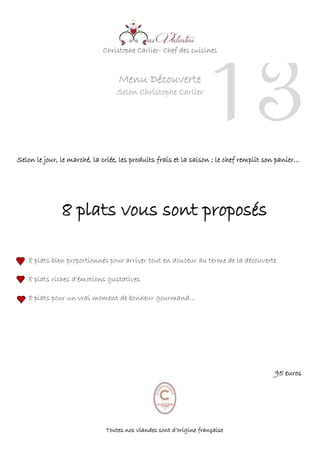 Christophe Carlier- Chef des cuisines
Menu Découverte
Selon Christophe Carlier
Selon le jour, le marché, la criée, les produits frais et la saison ; le chef remplit son panier…
8 plats vous sont proposés
8 plats bien proportionnés pour arriver tout en douceur au terme de la découverte
8 plats riches d’émotions gustatives
8 plats pour un vrai moment de bonheur gourmand…
95 euros
Toutes nos viandes sont d’origine française
13
 